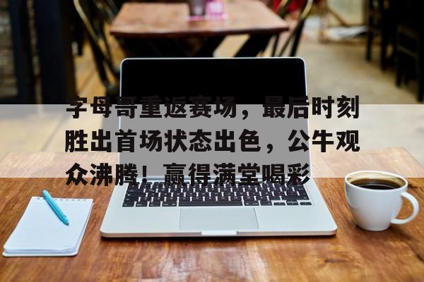  字母哥重返赛场，最后时刻胜出首场状态出色，公牛观众沸腾！赢得满堂喝彩-九游体育