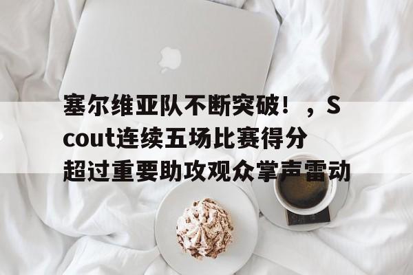 关于塞尔维亚队不断突破！，Scout连续五场比赛得分超过重要助攻观众掌声雷动的信息