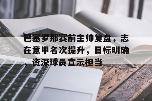 巴塞罗那赛前主帅复盘，志在意甲名次提升，目标明确，资深球员宣示担当的简单介绍