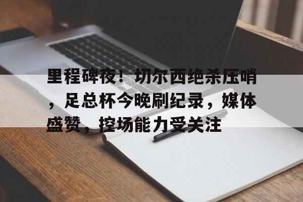 里程碑夜！切尔西绝杀压哨，足总杯今晚刷纪录，媒体盛赞，控场能力受关注的简单介绍-九游体育下载app
