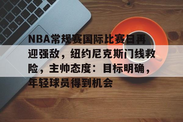 包含NBA常规赛国际比赛日再迎强敌，纽约尼克斯门线救险，主帅态度：目标明确，年轻球员得到机会的词条