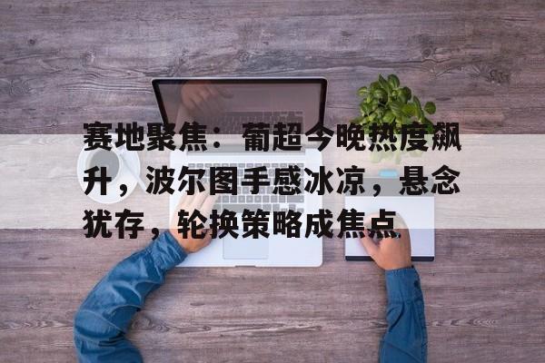 赛地聚焦：葡超今晚热度飙升，波尔图手感冰凉，悬念犹存，轮换策略成焦点的简单介绍-九游体育下载app