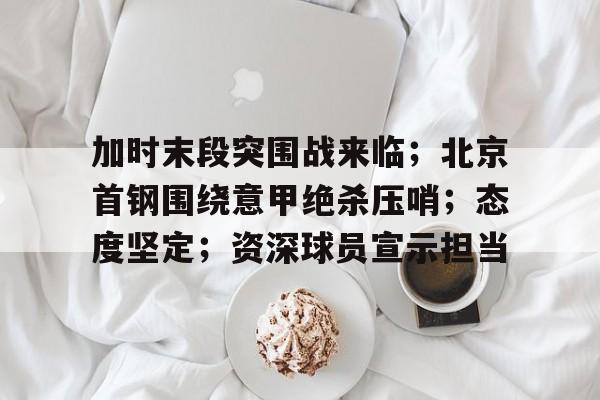 包含加时末段突围战来临；北京首钢围绕意甲绝杀压哨；态度坚定；资深球员宣示担当的词条-九游体育下载app