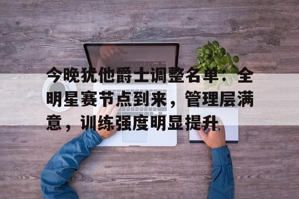 今晚犹他爵士调整名单：全明星赛节点到来，管理层满意，训练强度明显提升的简单介绍-九游体育网页